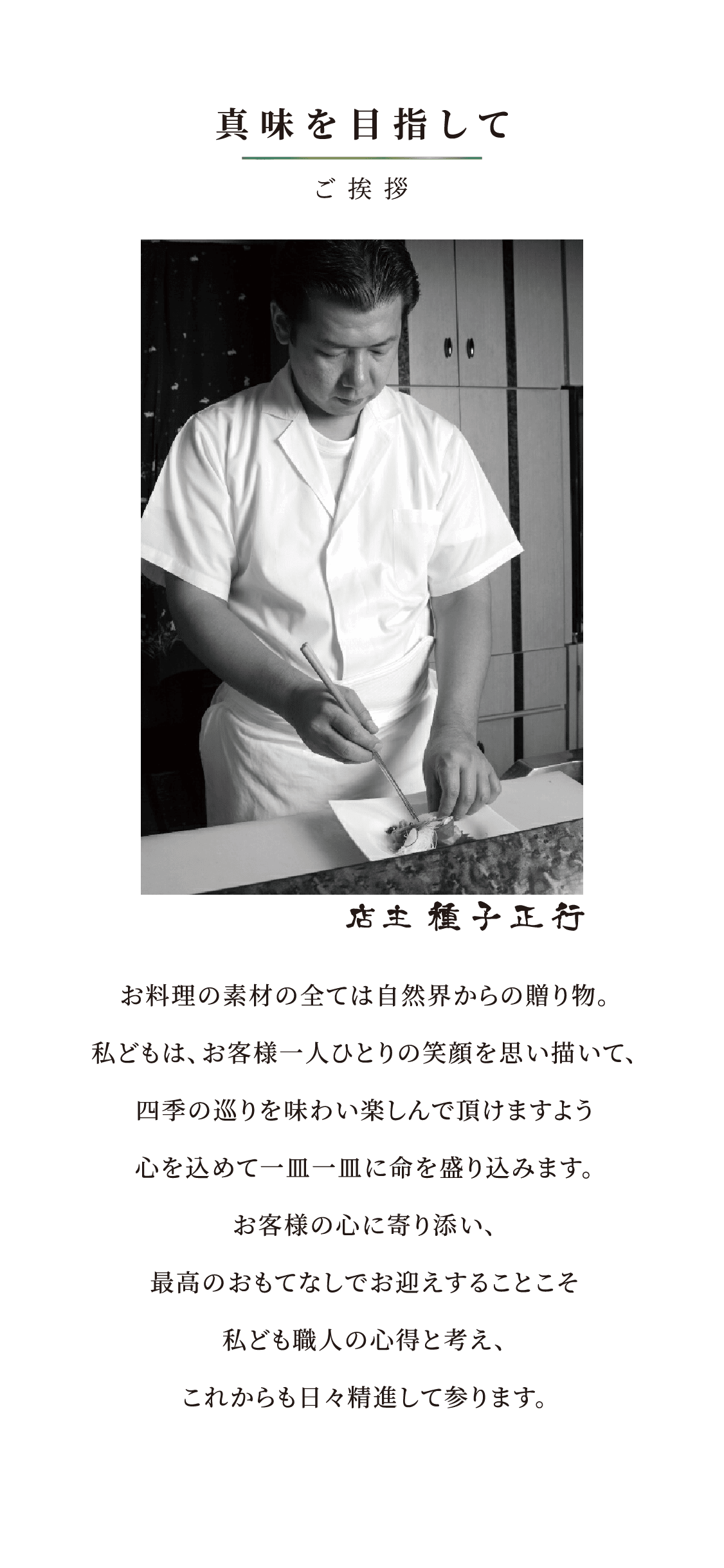 真味を目指して／ご挨拶／店主 種子正行／お料理の素材の全ては自然界からの贈り物。私どもは、お客様一人ひとりの笑顔を思い描いて、四季の巡りを味わい楽しんで頂けますよう心を込めて一皿一皿に命を盛り込みます。お客様の心に寄り添い、最高のおもてなしでお迎えすることこそ私ども職人の心得と考え、これからも日々精進して参ります。